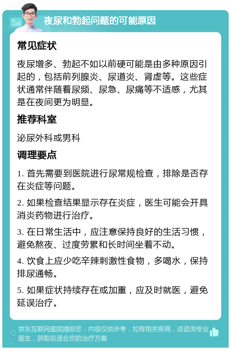 夜尿和勃起问题的可能原因 常见症状 夜尿增多、勃起不如以前硬可能是由多种原因引起的，包括前列腺炎、尿道炎、肾虚等。这些症状通常伴随着尿频、尿急、尿痛等不适感，尤其是在夜间更为明显。 推荐科室 泌尿外科或男科 调理要点 1. 首先需要到医院进行尿常规检查，排除是否存在炎症等问题。 2. 如果检查结果显示存在炎症，医生可能会开具消炎药物进行治疗。 3. 在日常生活中，应注意保持良好的生活习惯，避免熬夜、过度劳累和长时间坐着不动。 4. 饮食上应少吃辛辣刺激性食物，多喝水，保持排尿通畅。 5. 如果症状持续存在或加重，应及时就医，避免延误治疗。