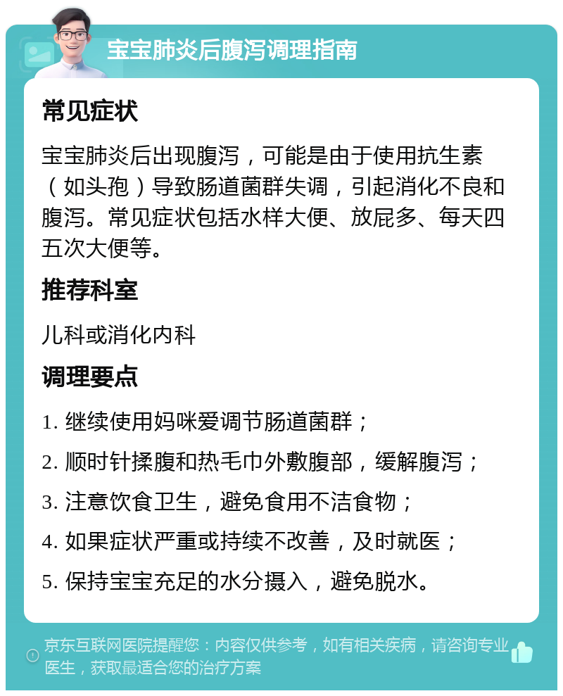 宝宝肺炎后腹泻调理指南 常见症状 宝宝肺炎后出现腹泻，可能是由于使用抗生素（如头孢）导致肠道菌群失调，引起消化不良和腹泻。常见症状包括水样大便、放屁多、每天四五次大便等。 推荐科室 儿科或消化内科 调理要点 1. 继续使用妈咪爱调节肠道菌群； 2. 顺时针揉腹和热毛巾外敷腹部，缓解腹泻； 3. 注意饮食卫生，避免食用不洁食物； 4. 如果症状严重或持续不改善，及时就医； 5. 保持宝宝充足的水分摄入，避免脱水。