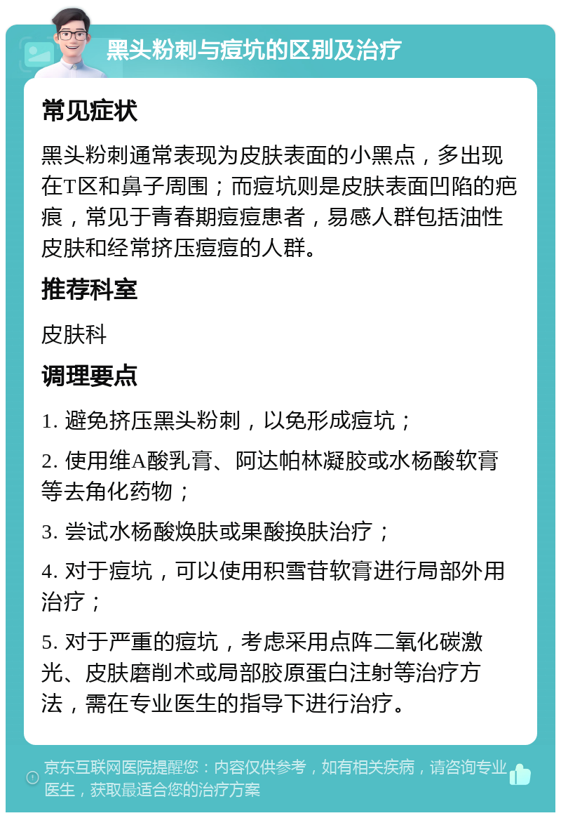 黑头粉刺与痘坑的区别及治疗 常见症状 黑头粉刺通常表现为皮肤表面的小黑点，多出现在T区和鼻子周围；而痘坑则是皮肤表面凹陷的疤痕，常见于青春期痘痘患者，易感人群包括油性皮肤和经常挤压痘痘的人群。 推荐科室 皮肤科 调理要点 1. 避免挤压黑头粉刺，以免形成痘坑； 2. 使用维A酸乳膏、阿达帕林凝胶或水杨酸软膏等去角化药物； 3. 尝试水杨酸焕肤或果酸换肤治疗； 4. 对于痘坑，可以使用积雪苷软膏进行局部外用治疗； 5. 对于严重的痘坑，考虑采用点阵二氧化碳激光、皮肤磨削术或局部胶原蛋白注射等治疗方法，需在专业医生的指导下进行治疗。