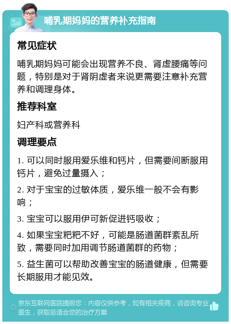 哺乳期妈妈的营养补充指南 常见症状 哺乳期妈妈可能会出现营养不良、肾虚腰痛等问题，特别是对于肾阴虚者来说更需要注意补充营养和调理身体。 推荐科室 妇产科或营养科 调理要点 1. 可以同时服用爱乐维和钙片，但需要间断服用钙片，避免过量摄入； 2. 对于宝宝的过敏体质，爱乐维一般不会有影响； 3. 宝宝可以服用伊可新促进钙吸收； 4. 如果宝宝粑粑不好，可能是肠道菌群紊乱所致，需要同时加用调节肠道菌群的药物； 5. 益生菌可以帮助改善宝宝的肠道健康，但需要长期服用才能见效。