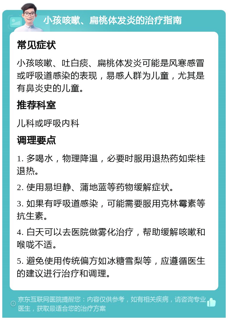 小孩咳嗽、扁桃体发炎的治疗指南 常见症状 小孩咳嗽、吐白痰、扁桃体发炎可能是风寒感冒或呼吸道感染的表现，易感人群为儿童，尤其是有鼻炎史的儿童。 推荐科室 儿科或呼吸内科 调理要点 1. 多喝水，物理降温，必要时服用退热药如柴桂退热。 2. 使用易坦静、蒲地蓝等药物缓解症状。 3. 如果有呼吸道感染，可能需要服用克林霉素等抗生素。 4. 白天可以去医院做雾化治疗，帮助缓解咳嗽和喉咙不适。 5. 避免使用传统偏方如冰糖雪梨等，应遵循医生的建议进行治疗和调理。