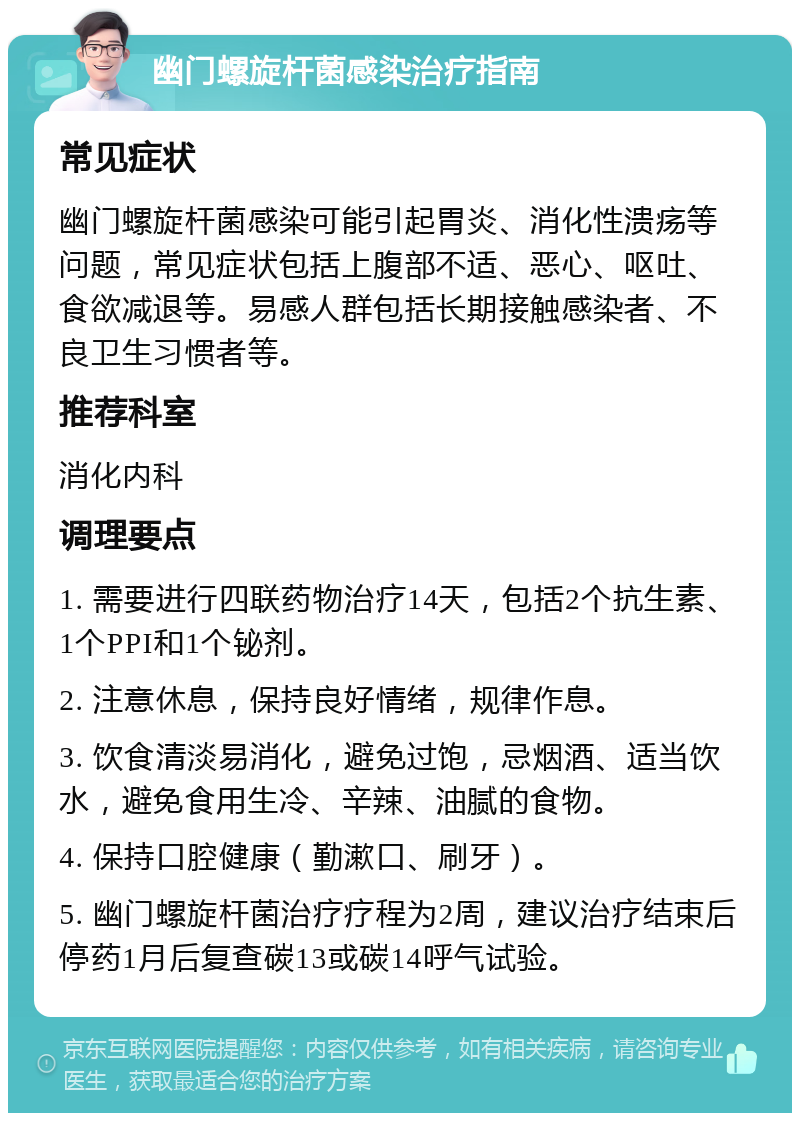 幽门螺旋杆菌感染治疗指南 常见症状 幽门螺旋杆菌感染可能引起胃炎、消化性溃疡等问题，常见症状包括上腹部不适、恶心、呕吐、食欲减退等。易感人群包括长期接触感染者、不良卫生习惯者等。 推荐科室 消化内科 调理要点 1. 需要进行四联药物治疗14天，包括2个抗生素、1个PPI和1个铋剂。 2. 注意休息，保持良好情绪，规律作息。 3. 饮食清淡易消化，避免过饱，忌烟酒、适当饮水，避免食用生冷、辛辣、油腻的食物。 4. 保持口腔健康（勤漱口、刷牙）。 5. 幽门螺旋杆菌治疗疗程为2周，建议治疗结束后停药1月后复查碳13或碳14呼气试验。