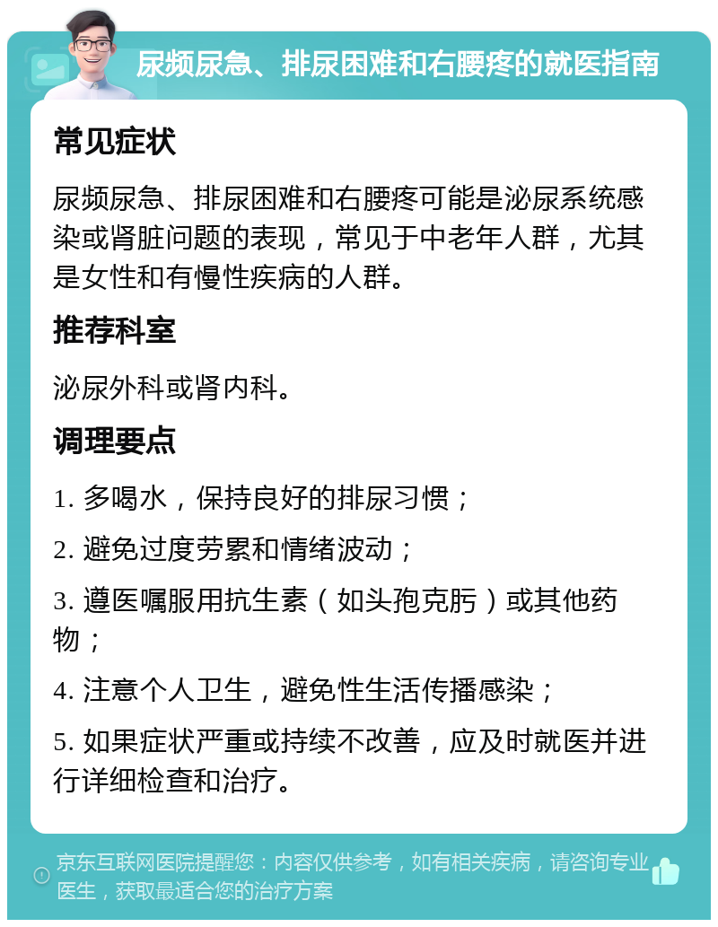 尿频尿急、排尿困难和右腰疼的就医指南 常见症状 尿频尿急、排尿困难和右腰疼可能是泌尿系统感染或肾脏问题的表现，常见于中老年人群，尤其是女性和有慢性疾病的人群。 推荐科室 泌尿外科或肾内科。 调理要点 1. 多喝水，保持良好的排尿习惯； 2. 避免过度劳累和情绪波动； 3. 遵医嘱服用抗生素（如头孢克肟）或其他药物； 4. 注意个人卫生，避免性生活传播感染； 5. 如果症状严重或持续不改善，应及时就医并进行详细检查和治疗。