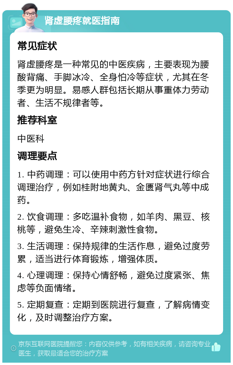 肾虚腰疼就医指南 常见症状 肾虚腰疼是一种常见的中医疾病，主要表现为腰酸背痛、手脚冰冷、全身怕冷等症状，尤其在冬季更为明显。易感人群包括长期从事重体力劳动者、生活不规律者等。 推荐科室 中医科 调理要点 1. 中药调理：可以使用中药方针对症状进行综合调理治疗，例如桂附地黄丸、金匮肾气丸等中成药。 2. 饮食调理：多吃温补食物，如羊肉、黑豆、核桃等，避免生冷、辛辣刺激性食物。 3. 生活调理：保持规律的生活作息，避免过度劳累，适当进行体育锻炼，增强体质。 4. 心理调理：保持心情舒畅，避免过度紧张、焦虑等负面情绪。 5. 定期复查：定期到医院进行复查，了解病情变化，及时调整治疗方案。