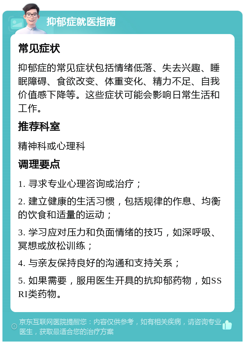 抑郁症就医指南 常见症状 抑郁症的常见症状包括情绪低落、失去兴趣、睡眠障碍、食欲改变、体重变化、精力不足、自我价值感下降等。这些症状可能会影响日常生活和工作。 推荐科室 精神科或心理科 调理要点 1. 寻求专业心理咨询或治疗； 2. 建立健康的生活习惯，包括规律的作息、均衡的饮食和适量的运动； 3. 学习应对压力和负面情绪的技巧，如深呼吸、冥想或放松训练； 4. 与亲友保持良好的沟通和支持关系； 5. 如果需要，服用医生开具的抗抑郁药物，如SSRI类药物。