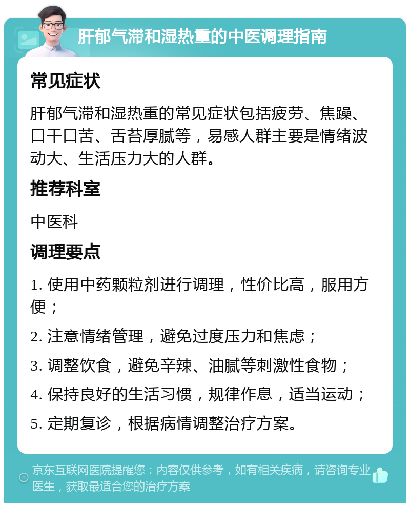 肝郁气滞和湿热重的中医调理指南 常见症状 肝郁气滞和湿热重的常见症状包括疲劳、焦躁、口干口苦、舌苔厚腻等，易感人群主要是情绪波动大、生活压力大的人群。 推荐科室 中医科 调理要点 1. 使用中药颗粒剂进行调理，性价比高，服用方便； 2. 注意情绪管理，避免过度压力和焦虑； 3. 调整饮食，避免辛辣、油腻等刺激性食物； 4. 保持良好的生活习惯，规律作息，适当运动； 5. 定期复诊，根据病情调整治疗方案。