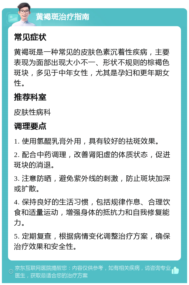 黄褐斑治疗指南 常见症状 黄褐斑是一种常见的皮肤色素沉着性疾病，主要表现为面部出现大小不一、形状不规则的棕褐色斑块，多见于中年女性，尤其是孕妇和更年期女性。 推荐科室 皮肤性病科 调理要点 1. 使用氢醌乳膏外用，具有较好的祛斑效果。 2. 配合中药调理，改善肾阳虚的体质状态，促进斑块的消退。 3. 注意防晒，避免紫外线的刺激，防止斑块加深或扩散。 4. 保持良好的生活习惯，包括规律作息、合理饮食和适量运动，增强身体的抵抗力和自我修复能力。 5. 定期复查，根据病情变化调整治疗方案，确保治疗效果和安全性。