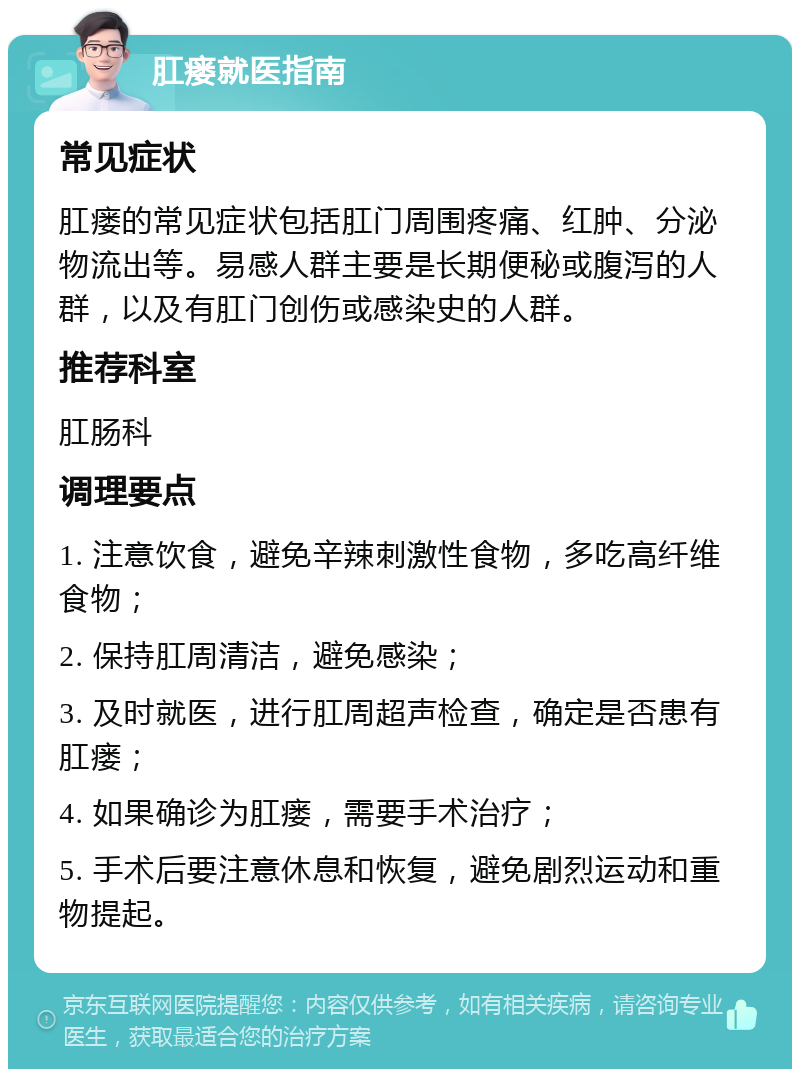 肛瘘就医指南 常见症状 肛瘘的常见症状包括肛门周围疼痛、红肿、分泌物流出等。易感人群主要是长期便秘或腹泻的人群，以及有肛门创伤或感染史的人群。 推荐科室 肛肠科 调理要点 1. 注意饮食，避免辛辣刺激性食物，多吃高纤维食物； 2. 保持肛周清洁，避免感染； 3. 及时就医，进行肛周超声检查，确定是否患有肛瘘； 4. 如果确诊为肛瘘，需要手术治疗； 5. 手术后要注意休息和恢复，避免剧烈运动和重物提起。