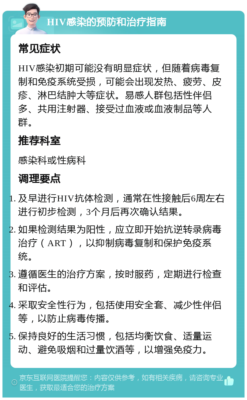 HIV感染的预防和治疗指南 常见症状 HIV感染初期可能没有明显症状，但随着病毒复制和免疫系统受损，可能会出现发热、疲劳、皮疹、淋巴结肿大等症状。易感人群包括性伴侣多、共用注射器、接受过血液或血液制品等人群。 推荐科室 感染科或性病科 调理要点 及早进行HIV抗体检测，通常在性接触后6周左右进行初步检测，3个月后再次确认结果。 如果检测结果为阳性，应立即开始抗逆转录病毒治疗（ART），以抑制病毒复制和保护免疫系统。 遵循医生的治疗方案，按时服药，定期进行检查和评估。 采取安全性行为，包括使用安全套、减少性伴侣等，以防止病毒传播。 保持良好的生活习惯，包括均衡饮食、适量运动、避免吸烟和过量饮酒等，以增强免疫力。