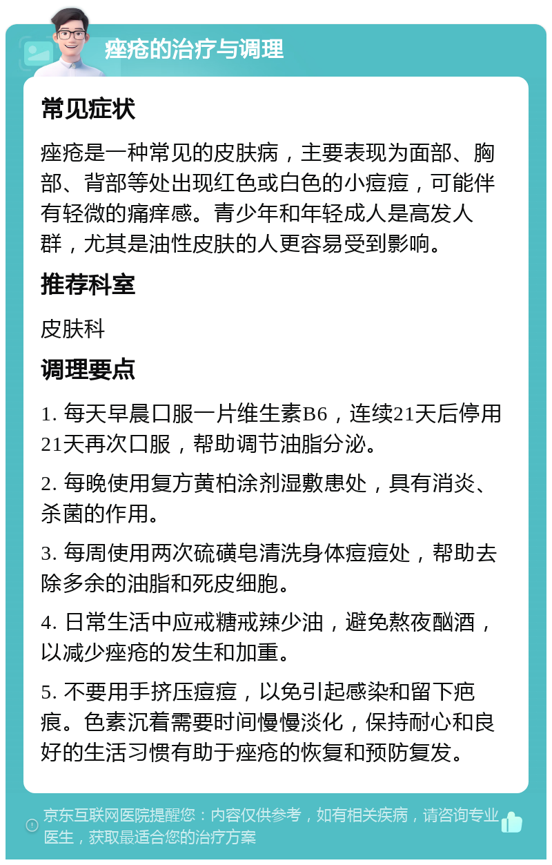 痤疮的治疗与调理 常见症状 痤疮是一种常见的皮肤病，主要表现为面部、胸部、背部等处出现红色或白色的小痘痘，可能伴有轻微的痛痒感。青少年和年轻成人是高发人群，尤其是油性皮肤的人更容易受到影响。 推荐科室 皮肤科 调理要点 1. 每天早晨口服一片维生素B6，连续21天后停用21天再次口服，帮助调节油脂分泌。 2. 每晚使用复方黄柏涂剂湿敷患处，具有消炎、杀菌的作用。 3. 每周使用两次硫磺皂清洗身体痘痘处，帮助去除多余的油脂和死皮细胞。 4. 日常生活中应戒糖戒辣少油，避免熬夜酗酒，以减少痤疮的发生和加重。 5. 不要用手挤压痘痘，以免引起感染和留下疤痕。色素沉着需要时间慢慢淡化，保持耐心和良好的生活习惯有助于痤疮的恢复和预防复发。