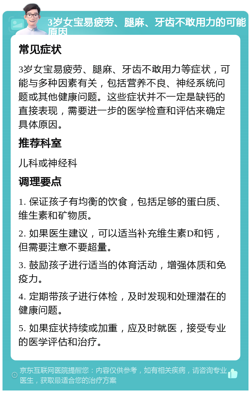 3岁女宝易疲劳、腿麻、牙齿不敢用力的可能原因 常见症状 3岁女宝易疲劳、腿麻、牙齿不敢用力等症状，可能与多种因素有关，包括营养不良、神经系统问题或其他健康问题。这些症状并不一定是缺钙的直接表现，需要进一步的医学检查和评估来确定具体原因。 推荐科室 儿科或神经科 调理要点 1. 保证孩子有均衡的饮食，包括足够的蛋白质、维生素和矿物质。 2. 如果医生建议，可以适当补充维生素D和钙，但需要注意不要超量。 3. 鼓励孩子进行适当的体育活动，增强体质和免疫力。 4. 定期带孩子进行体检，及时发现和处理潜在的健康问题。 5. 如果症状持续或加重，应及时就医，接受专业的医学评估和治疗。