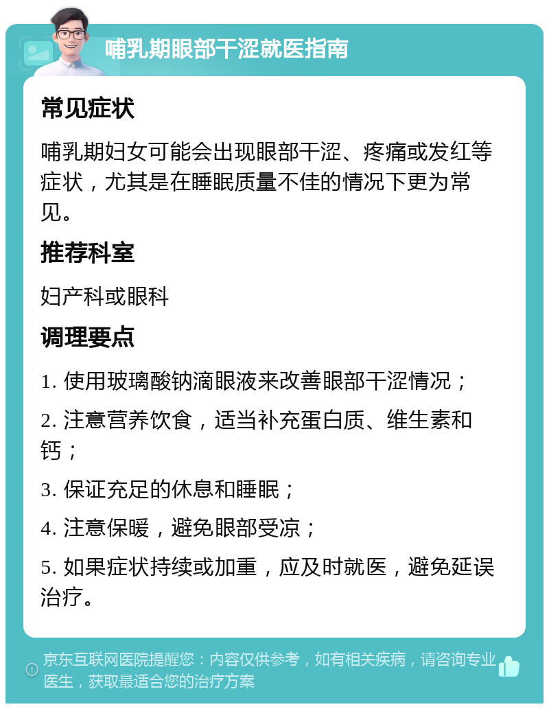 哺乳期眼部干涩就医指南 常见症状 哺乳期妇女可能会出现眼部干涩、疼痛或发红等症状，尤其是在睡眠质量不佳的情况下更为常见。 推荐科室 妇产科或眼科 调理要点 1. 使用玻璃酸钠滴眼液来改善眼部干涩情况； 2. 注意营养饮食，适当补充蛋白质、维生素和钙； 3. 保证充足的休息和睡眠； 4. 注意保暖，避免眼部受凉； 5. 如果症状持续或加重，应及时就医，避免延误治疗。