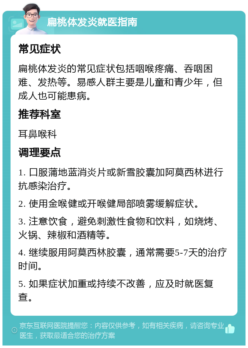 扁桃体发炎就医指南 常见症状 扁桃体发炎的常见症状包括咽喉疼痛、吞咽困难、发热等。易感人群主要是儿童和青少年，但成人也可能患病。 推荐科室 耳鼻喉科 调理要点 1. 口服蒲地蓝消炎片或新雪胶囊加阿莫西林进行抗感染治疗。 2. 使用金喉健或开喉健局部喷雾缓解症状。 3. 注意饮食，避免刺激性食物和饮料，如烧烤、火锅、辣椒和酒精等。 4. 继续服用阿莫西林胶囊，通常需要5-7天的治疗时间。 5. 如果症状加重或持续不改善，应及时就医复查。