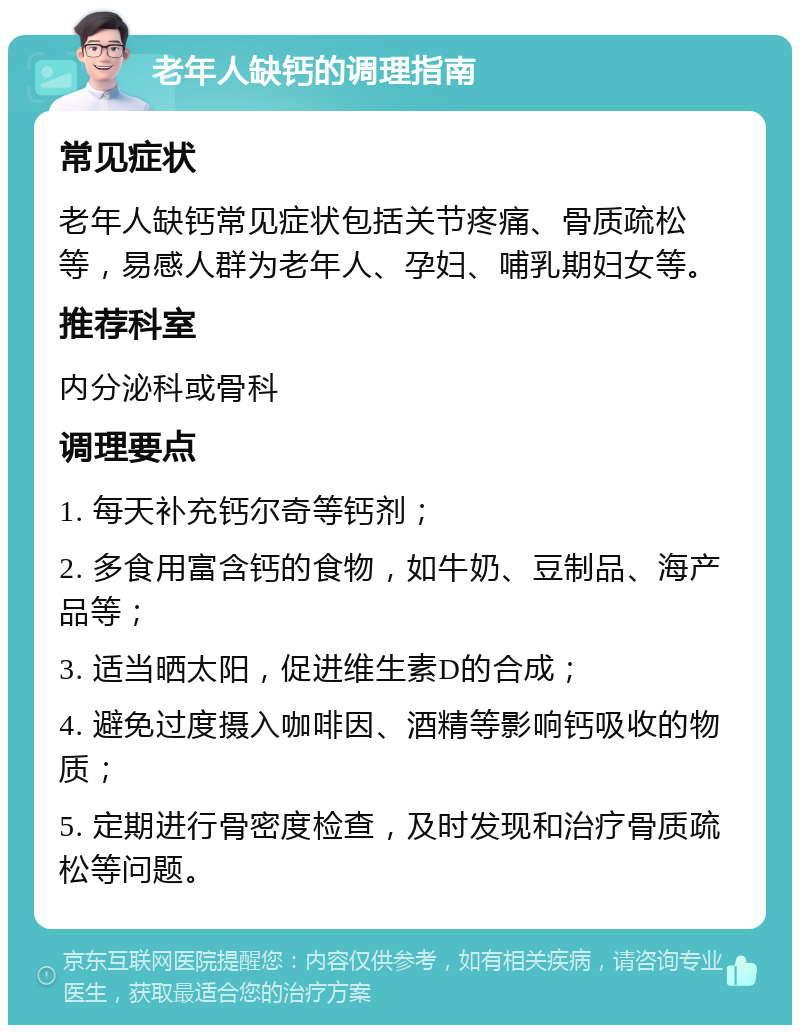 老年人缺钙的调理指南 常见症状 老年人缺钙常见症状包括关节疼痛、骨质疏松等，易感人群为老年人、孕妇、哺乳期妇女等。 推荐科室 内分泌科或骨科 调理要点 1. 每天补充钙尔奇等钙剂； 2. 多食用富含钙的食物，如牛奶、豆制品、海产品等； 3. 适当晒太阳，促进维生素D的合成； 4. 避免过度摄入咖啡因、酒精等影响钙吸收的物质； 5. 定期进行骨密度检查，及时发现和治疗骨质疏松等问题。