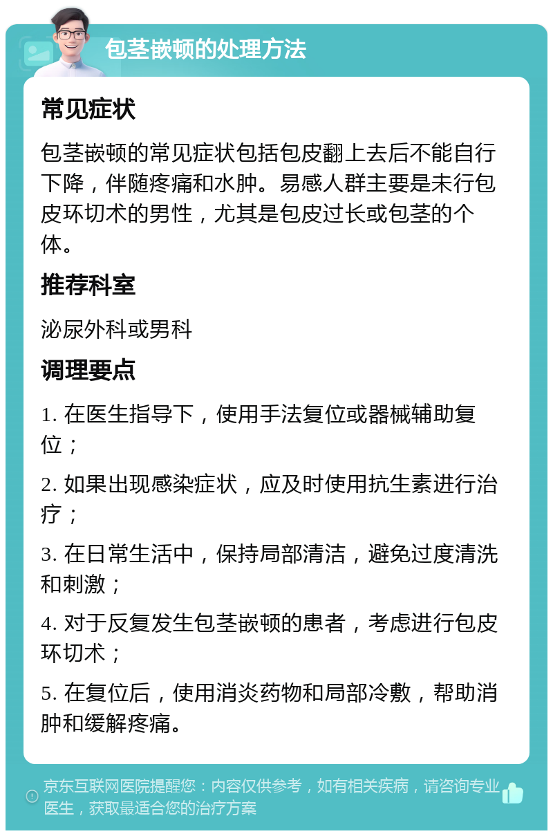 包茎嵌顿的处理方法 常见症状 包茎嵌顿的常见症状包括包皮翻上去后不能自行下降，伴随疼痛和水肿。易感人群主要是未行包皮环切术的男性，尤其是包皮过长或包茎的个体。 推荐科室 泌尿外科或男科 调理要点 1. 在医生指导下，使用手法复位或器械辅助复位； 2. 如果出现感染症状，应及时使用抗生素进行治疗； 3. 在日常生活中，保持局部清洁，避免过度清洗和刺激； 4. 对于反复发生包茎嵌顿的患者，考虑进行包皮环切术； 5. 在复位后，使用消炎药物和局部冷敷，帮助消肿和缓解疼痛。