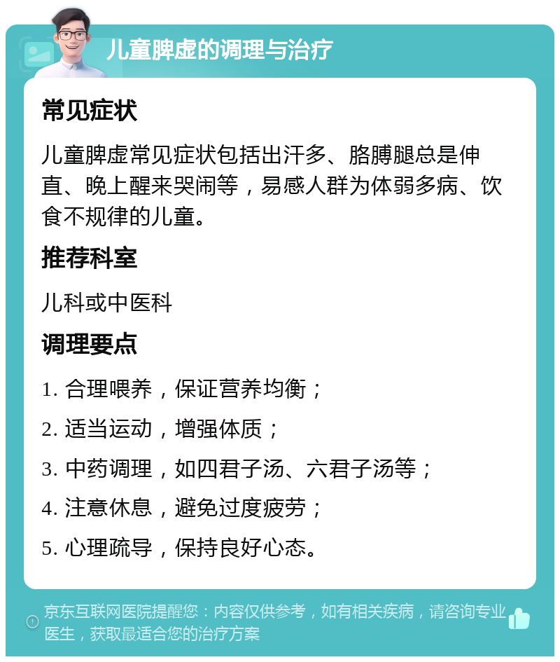 儿童脾虚的调理与治疗 常见症状 儿童脾虚常见症状包括出汗多、胳膊腿总是伸直、晚上醒来哭闹等，易感人群为体弱多病、饮食不规律的儿童。 推荐科室 儿科或中医科 调理要点 1. 合理喂养，保证营养均衡； 2. 适当运动，增强体质； 3. 中药调理，如四君子汤、六君子汤等； 4. 注意休息，避免过度疲劳； 5. 心理疏导，保持良好心态。