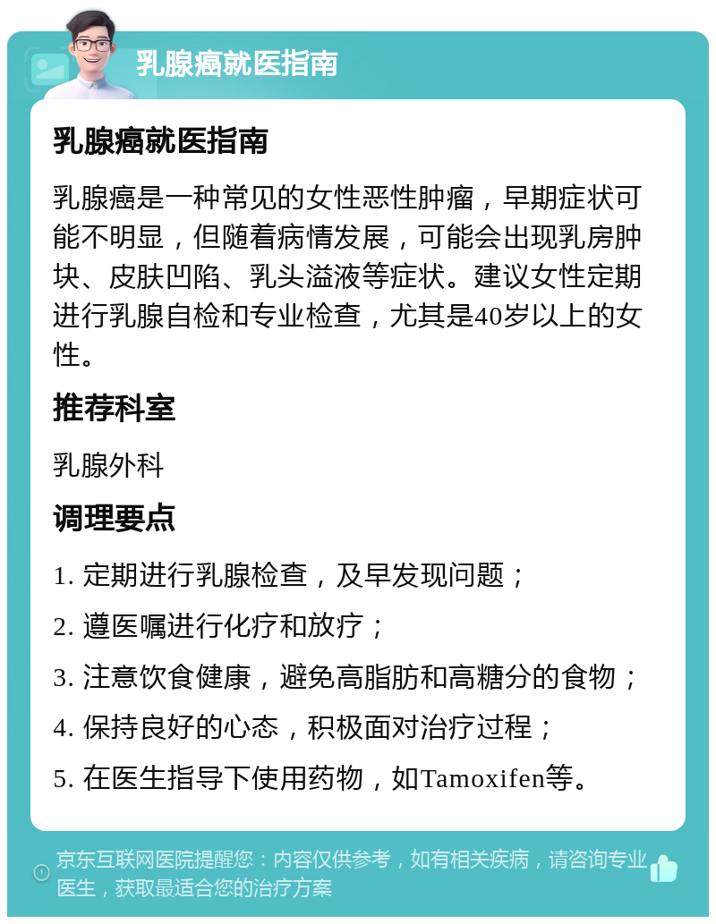 乳腺癌就医指南 乳腺癌就医指南 乳腺癌是一种常见的女性恶性肿瘤，早期症状可能不明显，但随着病情发展，可能会出现乳房肿块、皮肤凹陷、乳头溢液等症状。建议女性定期进行乳腺自检和专业检查，尤其是40岁以上的女性。 推荐科室 乳腺外科 调理要点 1. 定期进行乳腺检查，及早发现问题； 2. 遵医嘱进行化疗和放疗； 3. 注意饮食健康，避免高脂肪和高糖分的食物； 4. 保持良好的心态，积极面对治疗过程； 5. 在医生指导下使用药物，如Tamoxifen等。