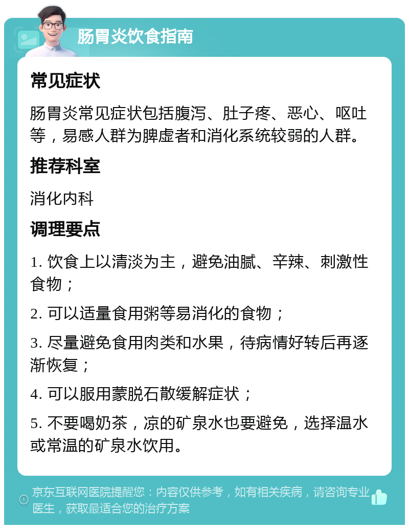 肠胃炎饮食指南 常见症状 肠胃炎常见症状包括腹泻、肚子疼、恶心、呕吐等，易感人群为脾虚者和消化系统较弱的人群。 推荐科室 消化内科 调理要点 1. 饮食上以清淡为主，避免油腻、辛辣、刺激性食物； 2. 可以适量食用粥等易消化的食物； 3. 尽量避免食用肉类和水果，待病情好转后再逐渐恢复； 4. 可以服用蒙脱石散缓解症状； 5. 不要喝奶茶，凉的矿泉水也要避免，选择温水或常温的矿泉水饮用。