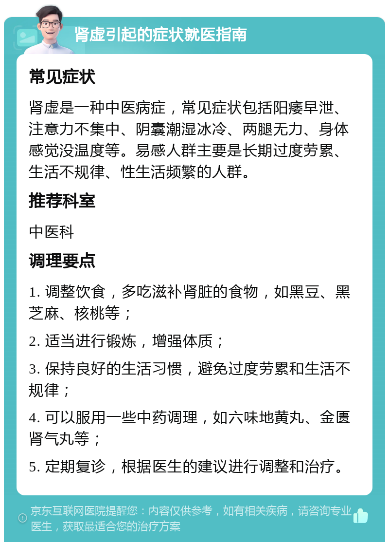 肾虚引起的症状就医指南 常见症状 肾虚是一种中医病症，常见症状包括阳痿早泄、注意力不集中、阴囊潮湿冰冷、两腿无力、身体感觉没温度等。易感人群主要是长期过度劳累、生活不规律、性生活频繁的人群。 推荐科室 中医科 调理要点 1. 调整饮食，多吃滋补肾脏的食物，如黑豆、黑芝麻、核桃等； 2. 适当进行锻炼，增强体质； 3. 保持良好的生活习惯，避免过度劳累和生活不规律； 4. 可以服用一些中药调理，如六味地黄丸、金匮肾气丸等； 5. 定期复诊，根据医生的建议进行调整和治疗。