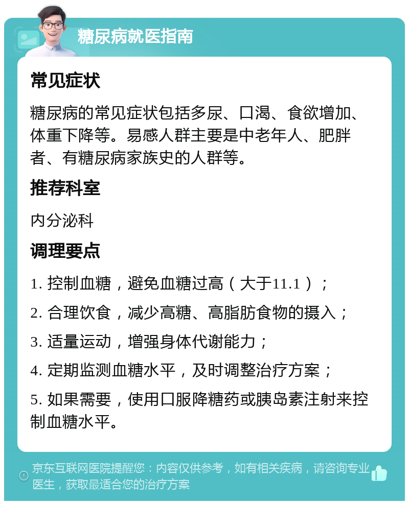 糖尿病就医指南 常见症状 糖尿病的常见症状包括多尿、口渴、食欲增加、体重下降等。易感人群主要是中老年人、肥胖者、有糖尿病家族史的人群等。 推荐科室 内分泌科 调理要点 1. 控制血糖，避免血糖过高（大于11.1）； 2. 合理饮食，减少高糖、高脂肪食物的摄入； 3. 适量运动，增强身体代谢能力； 4. 定期监测血糖水平，及时调整治疗方案； 5. 如果需要，使用口服降糖药或胰岛素注射来控制血糖水平。