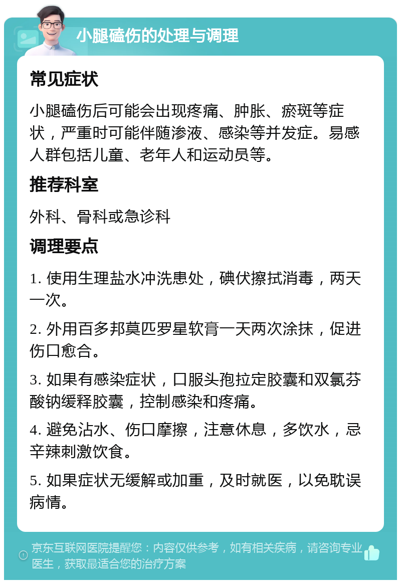 小腿磕伤的处理与调理 常见症状 小腿磕伤后可能会出现疼痛、肿胀、瘀斑等症状，严重时可能伴随渗液、感染等并发症。易感人群包括儿童、老年人和运动员等。 推荐科室 外科、骨科或急诊科 调理要点 1. 使用生理盐水冲洗患处，碘伏擦拭消毒，两天一次。 2. 外用百多邦莫匹罗星软膏一天两次涂抹，促进伤口愈合。 3. 如果有感染症状，口服头孢拉定胶囊和双氯芬酸钠缓释胶囊，控制感染和疼痛。 4. 避免沾水、伤口摩擦，注意休息，多饮水，忌辛辣刺激饮食。 5. 如果症状无缓解或加重，及时就医，以免耽误病情。