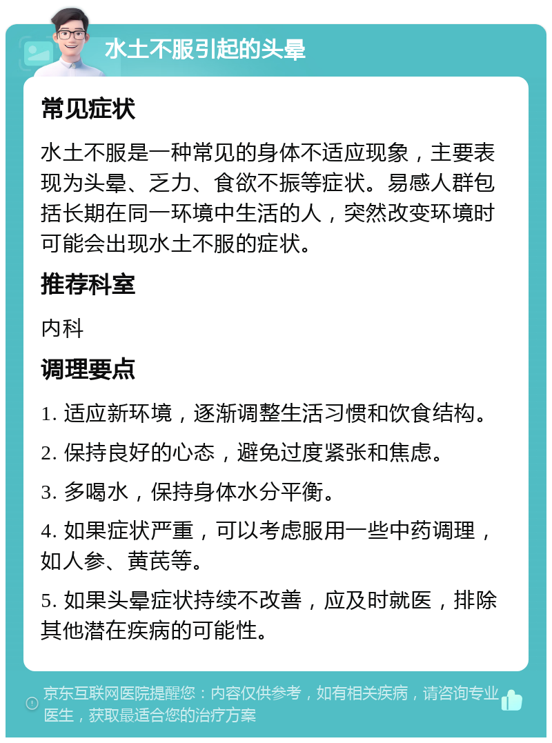 水土不服引起的头晕 常见症状 水土不服是一种常见的身体不适应现象，主要表现为头晕、乏力、食欲不振等症状。易感人群包括长期在同一环境中生活的人，突然改变环境时可能会出现水土不服的症状。 推荐科室 内科 调理要点 1. 适应新环境，逐渐调整生活习惯和饮食结构。 2. 保持良好的心态，避免过度紧张和焦虑。 3. 多喝水，保持身体水分平衡。 4. 如果症状严重，可以考虑服用一些中药调理，如人参、黄芪等。 5. 如果头晕症状持续不改善，应及时就医，排除其他潜在疾病的可能性。