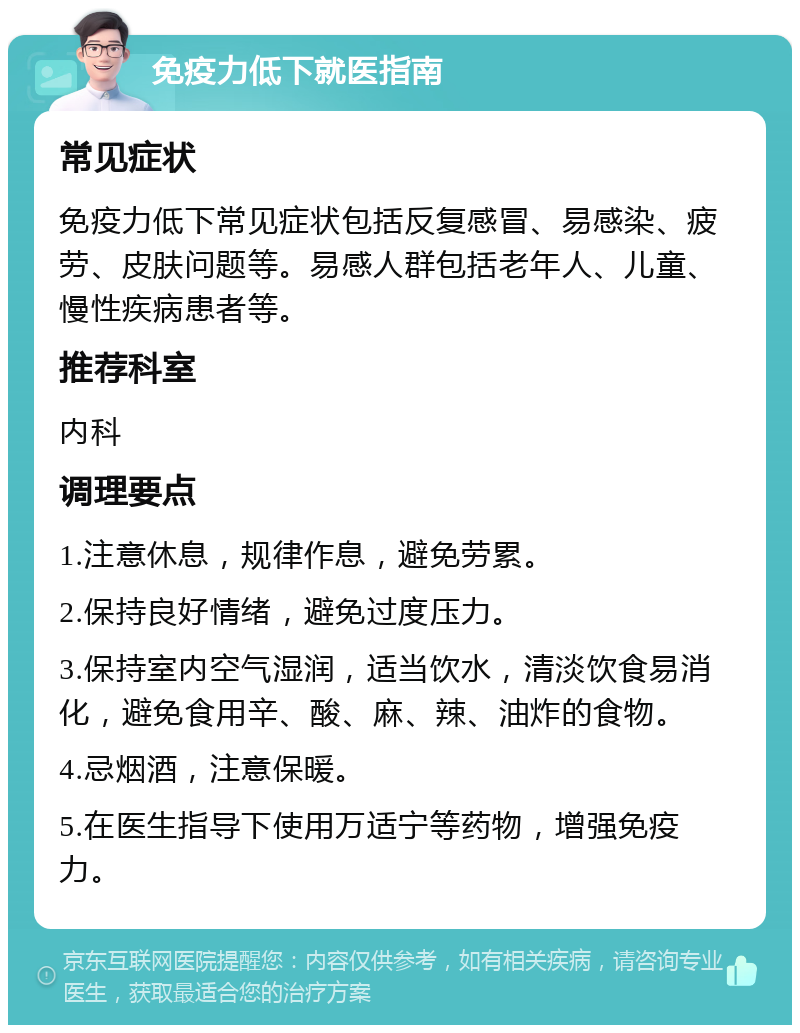 免疫力低下就医指南 常见症状 免疫力低下常见症状包括反复感冒、易感染、疲劳、皮肤问题等。易感人群包括老年人、儿童、慢性疾病患者等。 推荐科室 内科 调理要点 1.注意休息，规律作息，避免劳累。 2.保持良好情绪，避免过度压力。 3.保持室内空气湿润，适当饮水，清淡饮食易消化，避免食用辛、酸、麻、辣、油炸的食物。 4.忌烟酒，注意保暖。 5.在医生指导下使用万适宁等药物，增强免疫力。