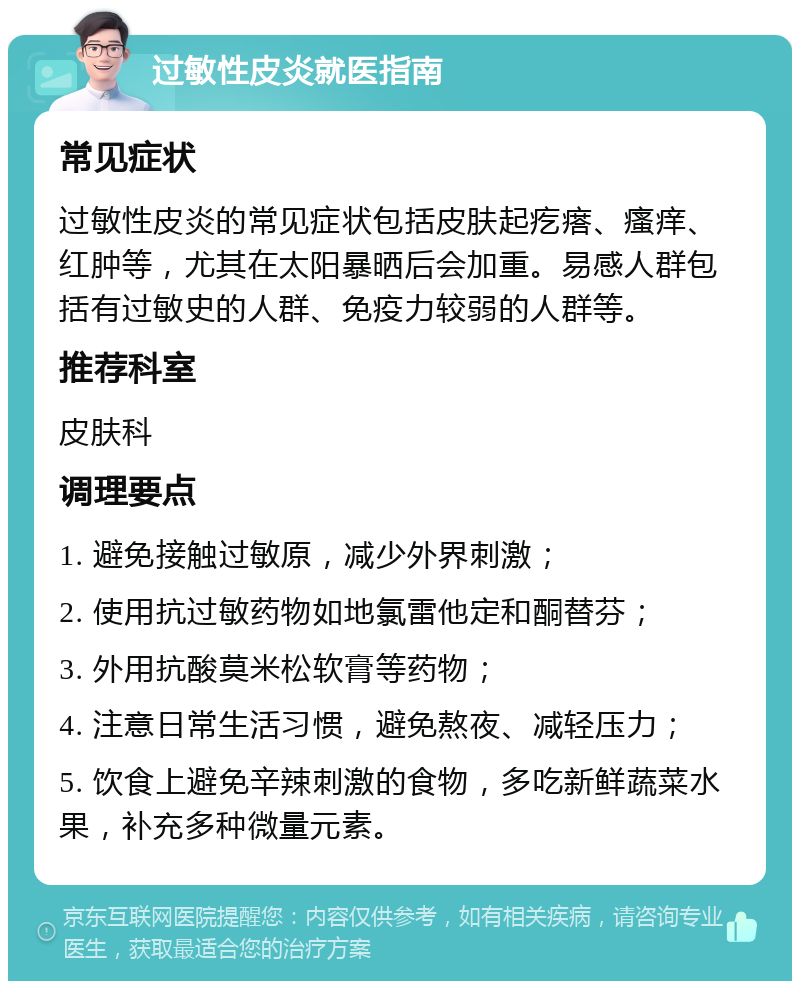 过敏性皮炎就医指南 常见症状 过敏性皮炎的常见症状包括皮肤起疙瘩、瘙痒、红肿等，尤其在太阳暴晒后会加重。易感人群包括有过敏史的人群、免疫力较弱的人群等。 推荐科室 皮肤科 调理要点 1. 避免接触过敏原，减少外界刺激； 2. 使用抗过敏药物如地氯雷他定和酮替芬； 3. 外用抗酸莫米松软膏等药物； 4. 注意日常生活习惯，避免熬夜、减轻压力； 5. 饮食上避免辛辣刺激的食物，多吃新鲜蔬菜水果，补充多种微量元素。