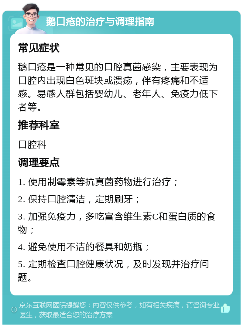 鹅口疮的治疗与调理指南 常见症状 鹅口疮是一种常见的口腔真菌感染，主要表现为口腔内出现白色斑块或溃疡，伴有疼痛和不适感。易感人群包括婴幼儿、老年人、免疫力低下者等。 推荐科室 口腔科 调理要点 1. 使用制霉素等抗真菌药物进行治疗； 2. 保持口腔清洁，定期刷牙； 3. 加强免疫力，多吃富含维生素C和蛋白质的食物； 4. 避免使用不洁的餐具和奶瓶； 5. 定期检查口腔健康状况，及时发现并治疗问题。