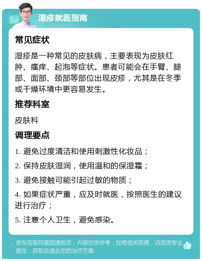 湿疹就医指南 常见症状 湿疹是一种常见的皮肤病，主要表现为皮肤红肿、瘙痒、起泡等症状。患者可能会在手臂、腿部、面部、颈部等部位出现皮疹，尤其是在冬季或干燥环境中更容易发生。 推荐科室 皮肤科 调理要点 1. 避免过度清洁和使用刺激性化妆品； 2. 保持皮肤湿润，使用温和的保湿霜； 3. 避免接触可能引起过敏的物质； 4. 如果症状严重，应及时就医，按照医生的建议进行治疗； 5. 注意个人卫生，避免感染。