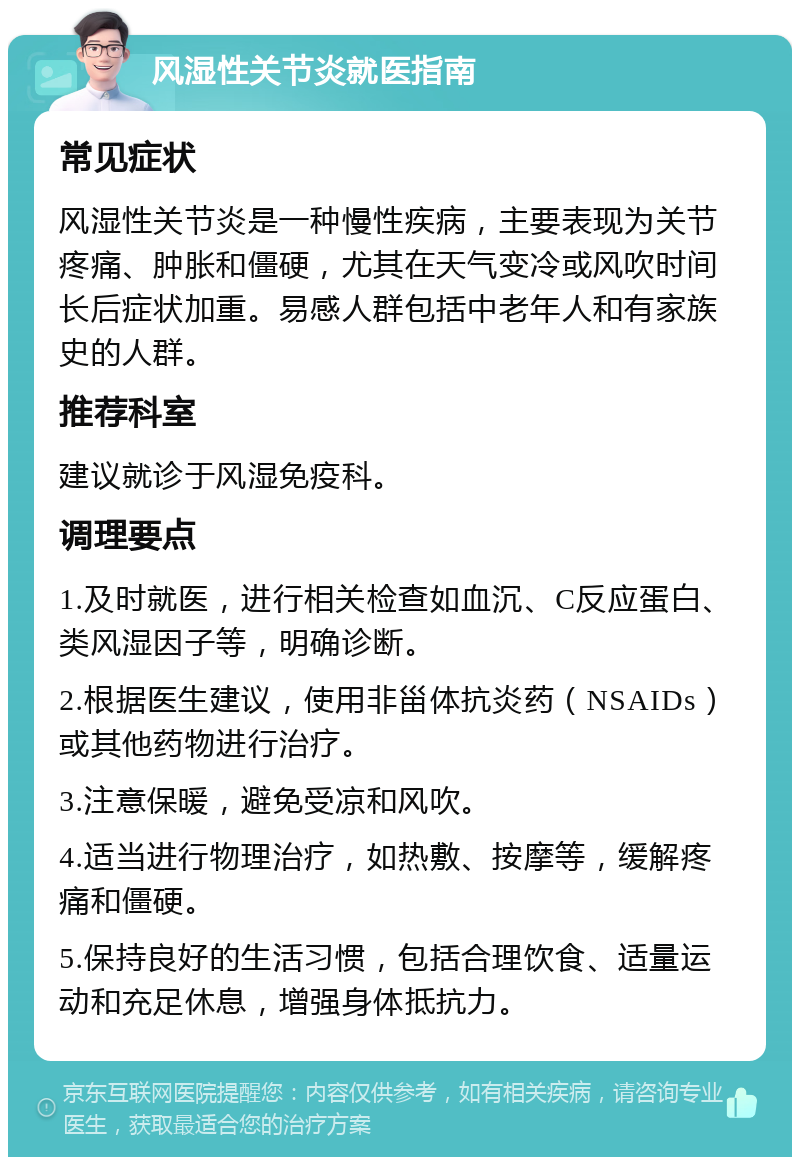 风湿性关节炎就医指南 常见症状 风湿性关节炎是一种慢性疾病，主要表现为关节疼痛、肿胀和僵硬，尤其在天气变冷或风吹时间长后症状加重。易感人群包括中老年人和有家族史的人群。 推荐科室 建议就诊于风湿免疫科。 调理要点 1.及时就医，进行相关检查如血沉、C反应蛋白、类风湿因子等，明确诊断。 2.根据医生建议，使用非甾体抗炎药（NSAIDs）或其他药物进行治疗。 3.注意保暖，避免受凉和风吹。 4.适当进行物理治疗，如热敷、按摩等，缓解疼痛和僵硬。 5.保持良好的生活习惯，包括合理饮食、适量运动和充足休息，增强身体抵抗力。