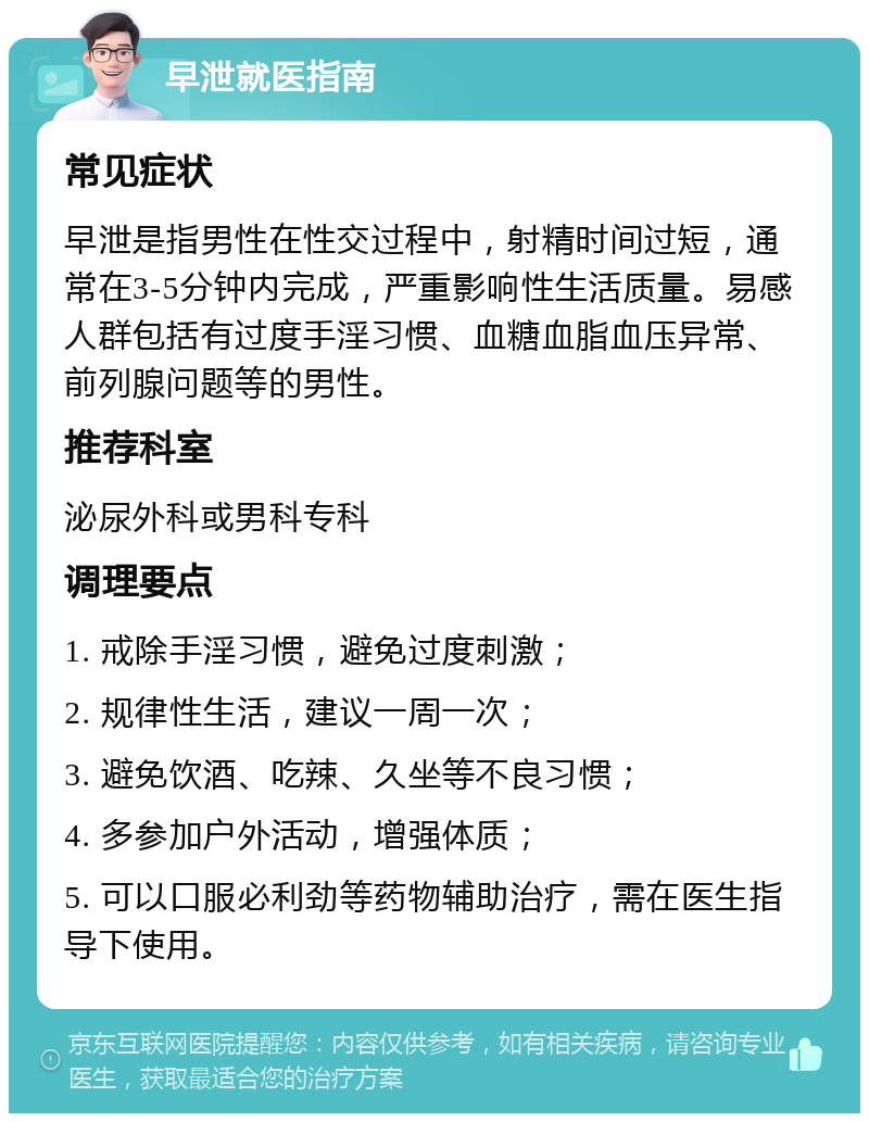 早泄就医指南 常见症状 早泄是指男性在性交过程中，射精时间过短，通常在3-5分钟内完成，严重影响性生活质量。易感人群包括有过度手淫习惯、血糖血脂血压异常、前列腺问题等的男性。 推荐科室 泌尿外科或男科专科 调理要点 1. 戒除手淫习惯，避免过度刺激； 2. 规律性生活，建议一周一次； 3. 避免饮酒、吃辣、久坐等不良习惯； 4. 多参加户外活动，增强体质； 5. 可以口服必利劲等药物辅助治疗，需在医生指导下使用。