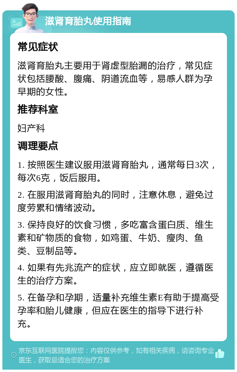 滋肾育胎丸使用指南 常见症状 滋肾育胎丸主要用于肾虚型胎漏的治疗，常见症状包括腰酸、腹痛、阴道流血等，易感人群为孕早期的女性。 推荐科室 妇产科 调理要点 1. 按照医生建议服用滋肾育胎丸，通常每日3次，每次6克，饭后服用。 2. 在服用滋肾育胎丸的同时，注意休息，避免过度劳累和情绪波动。 3. 保持良好的饮食习惯，多吃富含蛋白质、维生素和矿物质的食物，如鸡蛋、牛奶、瘦肉、鱼类、豆制品等。 4. 如果有先兆流产的症状，应立即就医，遵循医生的治疗方案。 5. 在备孕和孕期，适量补充维生素E有助于提高受孕率和胎儿健康，但应在医生的指导下进行补充。