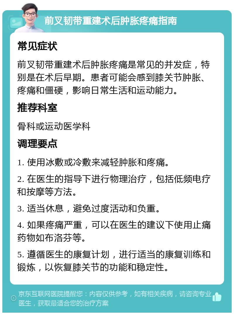 前叉韧带重建术后肿胀疼痛指南 常见症状 前叉韧带重建术后肿胀疼痛是常见的并发症，特别是在术后早期。患者可能会感到膝关节肿胀、疼痛和僵硬，影响日常生活和运动能力。 推荐科室 骨科或运动医学科 调理要点 1. 使用冰敷或冷敷来减轻肿胀和疼痛。 2. 在医生的指导下进行物理治疗，包括低频电疗和按摩等方法。 3. 适当休息，避免过度活动和负重。 4. 如果疼痛严重，可以在医生的建议下使用止痛药物如布洛芬等。 5. 遵循医生的康复计划，进行适当的康复训练和锻炼，以恢复膝关节的功能和稳定性。