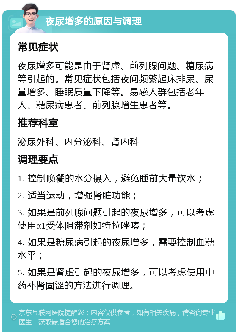 夜尿增多的原因与调理 常见症状 夜尿增多可能是由于肾虚、前列腺问题、糖尿病等引起的。常见症状包括夜间频繁起床排尿、尿量增多、睡眠质量下降等。易感人群包括老年人、糖尿病患者、前列腺增生患者等。 推荐科室 泌尿外科、内分泌科、肾内科 调理要点 1. 控制晚餐的水分摄入，避免睡前大量饮水； 2. 适当运动，增强肾脏功能； 3. 如果是前列腺问题引起的夜尿增多，可以考虑使用α1受体阻滞剂如特拉唑嗪； 4. 如果是糖尿病引起的夜尿增多，需要控制血糖水平； 5. 如果是肾虚引起的夜尿增多，可以考虑使用中药补肾固涩的方法进行调理。