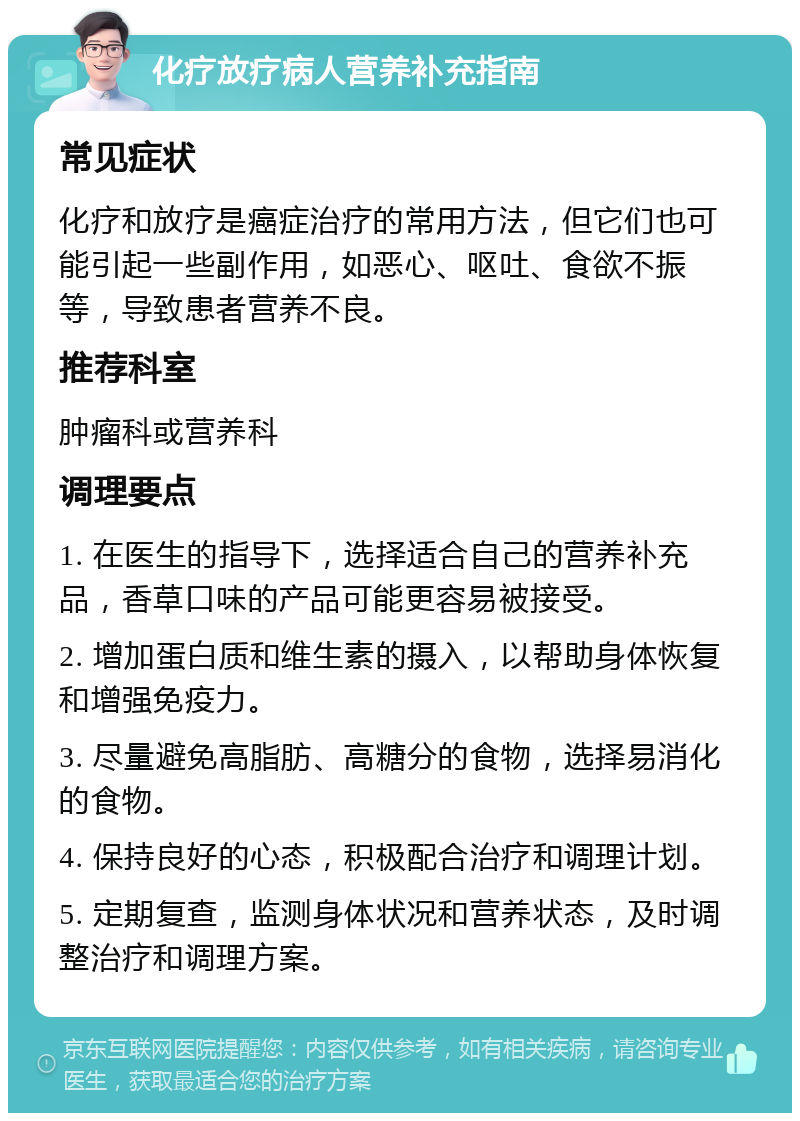 化疗放疗病人营养补充指南 常见症状 化疗和放疗是癌症治疗的常用方法，但它们也可能引起一些副作用，如恶心、呕吐、食欲不振等，导致患者营养不良。 推荐科室 肿瘤科或营养科 调理要点 1. 在医生的指导下，选择适合自己的营养补充品，香草口味的产品可能更容易被接受。 2. 增加蛋白质和维生素的摄入，以帮助身体恢复和增强免疫力。 3. 尽量避免高脂肪、高糖分的食物，选择易消化的食物。 4. 保持良好的心态，积极配合治疗和调理计划。 5. 定期复查，监测身体状况和营养状态，及时调整治疗和调理方案。