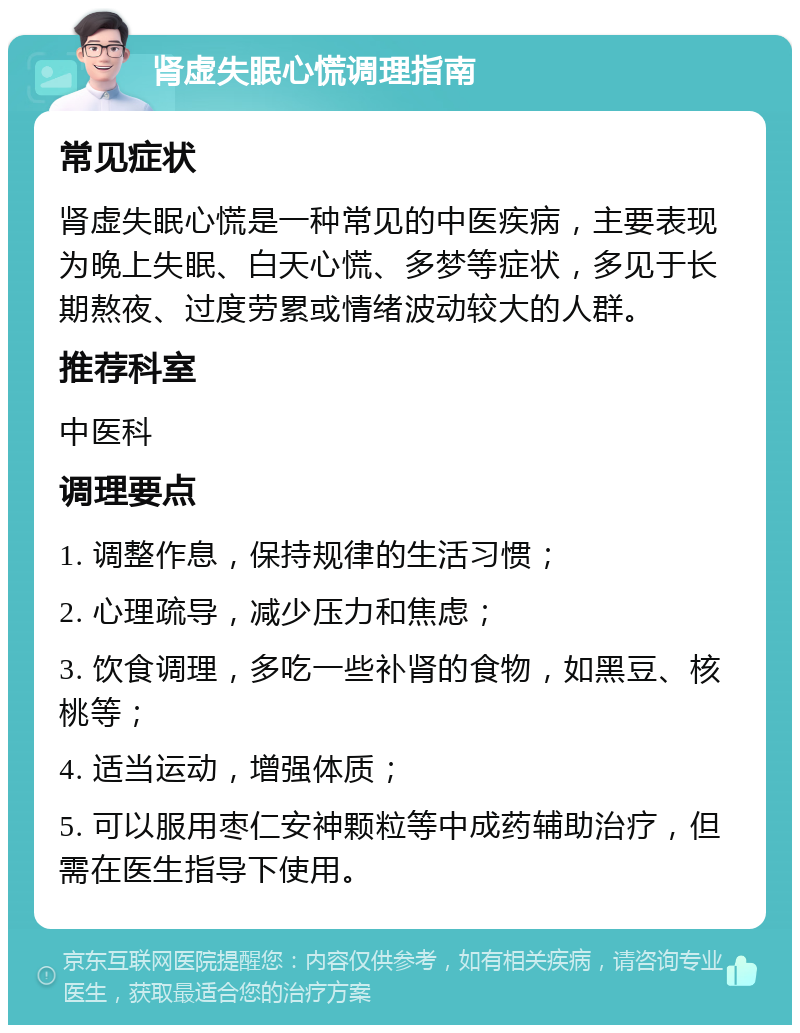 肾虚失眠心慌调理指南 常见症状 肾虚失眠心慌是一种常见的中医疾病，主要表现为晚上失眠、白天心慌、多梦等症状，多见于长期熬夜、过度劳累或情绪波动较大的人群。 推荐科室 中医科 调理要点 1. 调整作息，保持规律的生活习惯； 2. 心理疏导，减少压力和焦虑； 3. 饮食调理，多吃一些补肾的食物，如黑豆、核桃等； 4. 适当运动，增强体质； 5. 可以服用枣仁安神颗粒等中成药辅助治疗，但需在医生指导下使用。