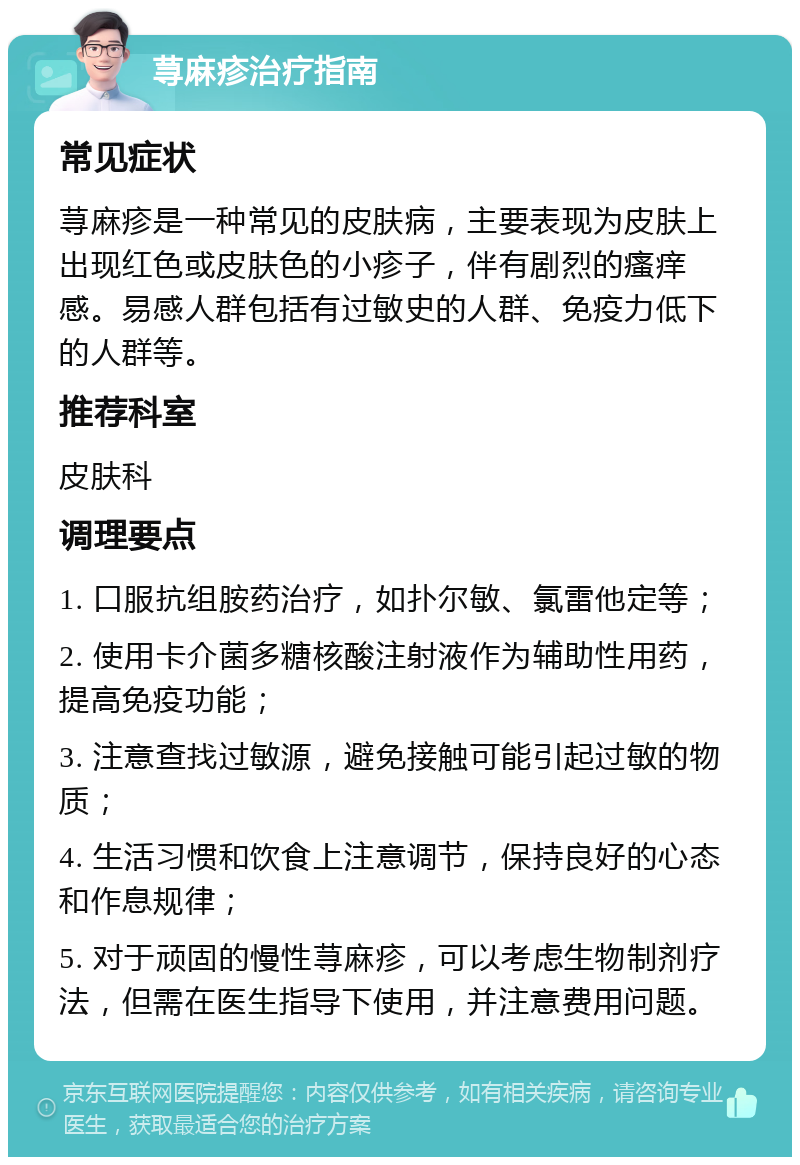 荨麻疹治疗指南 常见症状 荨麻疹是一种常见的皮肤病，主要表现为皮肤上出现红色或皮肤色的小疹子，伴有剧烈的瘙痒感。易感人群包括有过敏史的人群、免疫力低下的人群等。 推荐科室 皮肤科 调理要点 1. 口服抗组胺药治疗，如扑尔敏、氯雷他定等； 2. 使用卡介菌多糖核酸注射液作为辅助性用药，提高免疫功能； 3. 注意查找过敏源，避免接触可能引起过敏的物质； 4. 生活习惯和饮食上注意调节，保持良好的心态和作息规律； 5. 对于顽固的慢性荨麻疹，可以考虑生物制剂疗法，但需在医生指导下使用，并注意费用问题。