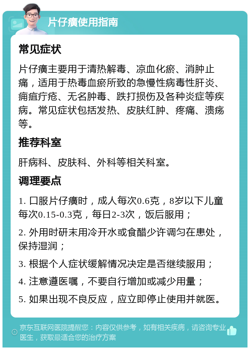 片仔癀使用指南 常见症状 片仔癀主要用于清热解毒、凉血化瘀、消肿止痛，适用于热毒血瘀所致的急慢性病毒性肝炎、痈疽疔疮、无名肿毒、跌打损伤及各种炎症等疾病。常见症状包括发热、皮肤红肿、疼痛、溃疡等。 推荐科室 肝病科、皮肤科、外科等相关科室。 调理要点 1. 口服片仔癀时，成人每次0.6克，8岁以下儿童每次0.15-0.3克，每日2-3次，饭后服用； 2. 外用时研末用冷开水或食醋少许调匀在患处，保持湿润； 3. 根据个人症状缓解情况决定是否继续服用； 4. 注意遵医嘱，不要自行增加或减少用量； 5. 如果出现不良反应，应立即停止使用并就医。