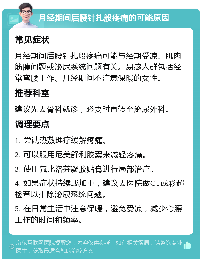 月经期间后腰针扎般疼痛的可能原因 常见症状 月经期间后腰针扎般疼痛可能与经期受凉、肌肉筋膜问题或泌尿系统问题有关。易感人群包括经常弯腰工作、月经期间不注意保暖的女性。 推荐科室 建议先去骨科就诊，必要时再转至泌尿外科。 调理要点 1. 尝试热敷理疗缓解疼痛。 2. 可以服用尼美舒利胶囊来减轻疼痛。 3. 使用氟比洛芬凝胶贴膏进行局部治疗。 4. 如果症状持续或加重，建议去医院做CT或彩超检查以排除泌尿系统问题。 5. 在日常生活中注意保暖，避免受凉，减少弯腰工作的时间和频率。