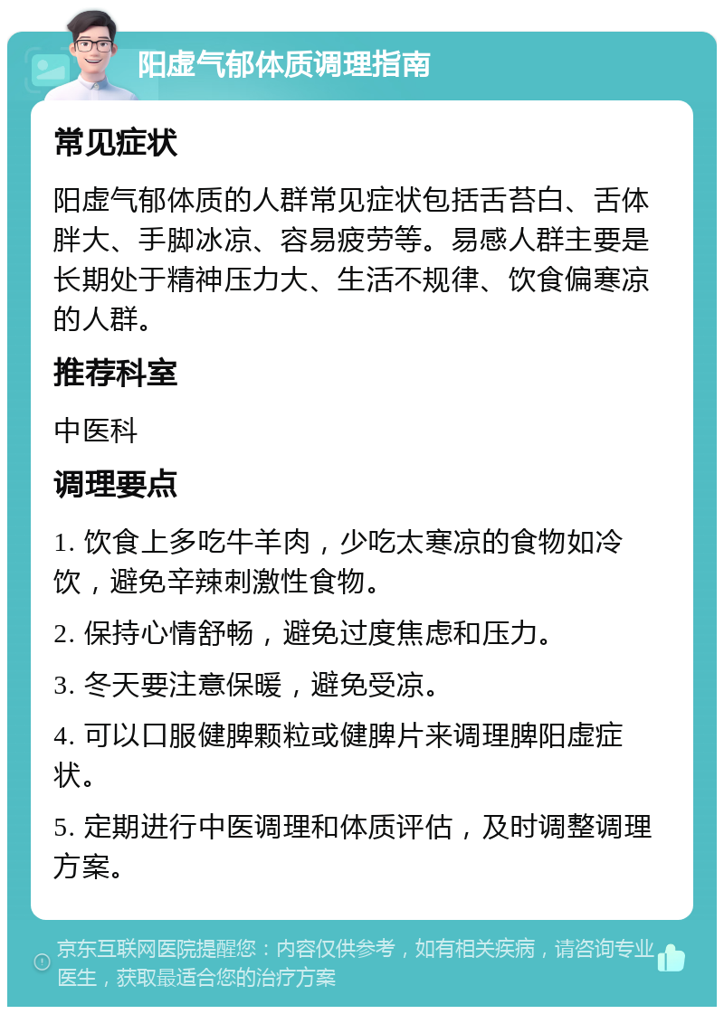 阳虚气郁体质调理指南 常见症状 阳虚气郁体质的人群常见症状包括舌苔白、舌体胖大、手脚冰凉、容易疲劳等。易感人群主要是长期处于精神压力大、生活不规律、饮食偏寒凉的人群。 推荐科室 中医科 调理要点 1. 饮食上多吃牛羊肉，少吃太寒凉的食物如冷饮，避免辛辣刺激性食物。 2. 保持心情舒畅，避免过度焦虑和压力。 3. 冬天要注意保暖，避免受凉。 4. 可以口服健脾颗粒或健脾片来调理脾阳虚症状。 5. 定期进行中医调理和体质评估，及时调整调理方案。