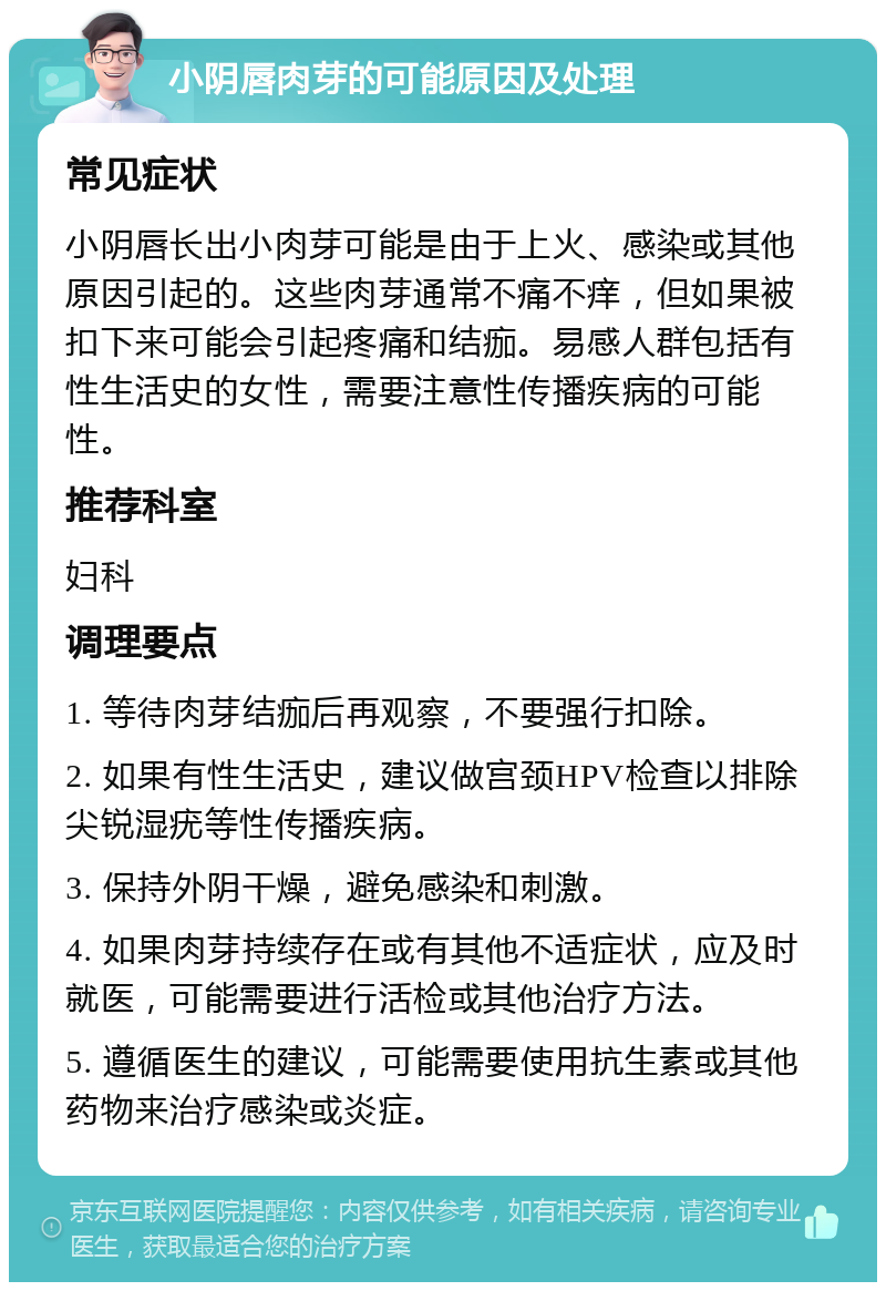 小阴唇肉芽的可能原因及处理 常见症状 小阴唇长出小肉芽可能是由于上火、感染或其他原因引起的。这些肉芽通常不痛不痒，但如果被扣下来可能会引起疼痛和结痂。易感人群包括有性生活史的女性，需要注意性传播疾病的可能性。 推荐科室 妇科 调理要点 1. 等待肉芽结痂后再观察，不要强行扣除。 2. 如果有性生活史，建议做宫颈HPV检查以排除尖锐湿疣等性传播疾病。 3. 保持外阴干燥，避免感染和刺激。 4. 如果肉芽持续存在或有其他不适症状，应及时就医，可能需要进行活检或其他治疗方法。 5. 遵循医生的建议，可能需要使用抗生素或其他药物来治疗感染或炎症。