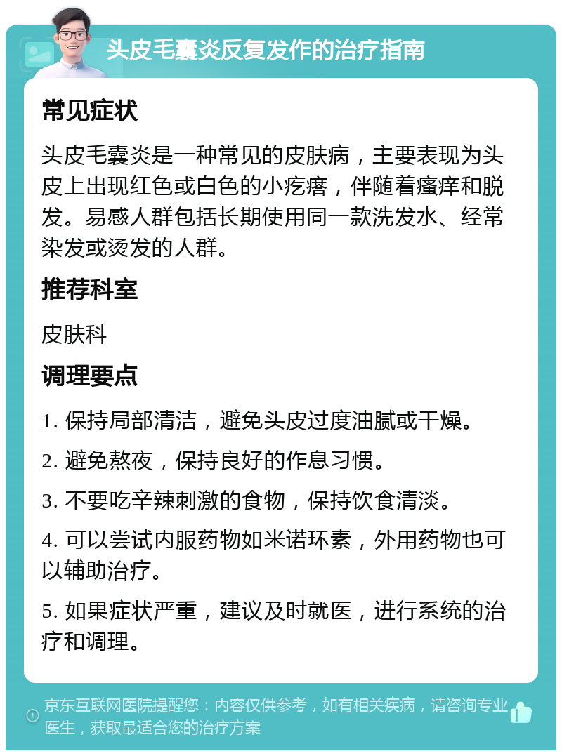 头皮毛囊炎反复发作的治疗指南 常见症状 头皮毛囊炎是一种常见的皮肤病，主要表现为头皮上出现红色或白色的小疙瘩，伴随着瘙痒和脱发。易感人群包括长期使用同一款洗发水、经常染发或烫发的人群。 推荐科室 皮肤科 调理要点 1. 保持局部清洁，避免头皮过度油腻或干燥。 2. 避免熬夜，保持良好的作息习惯。 3. 不要吃辛辣刺激的食物，保持饮食清淡。 4. 可以尝试内服药物如米诺环素，外用药物也可以辅助治疗。 5. 如果症状严重，建议及时就医，进行系统的治疗和调理。