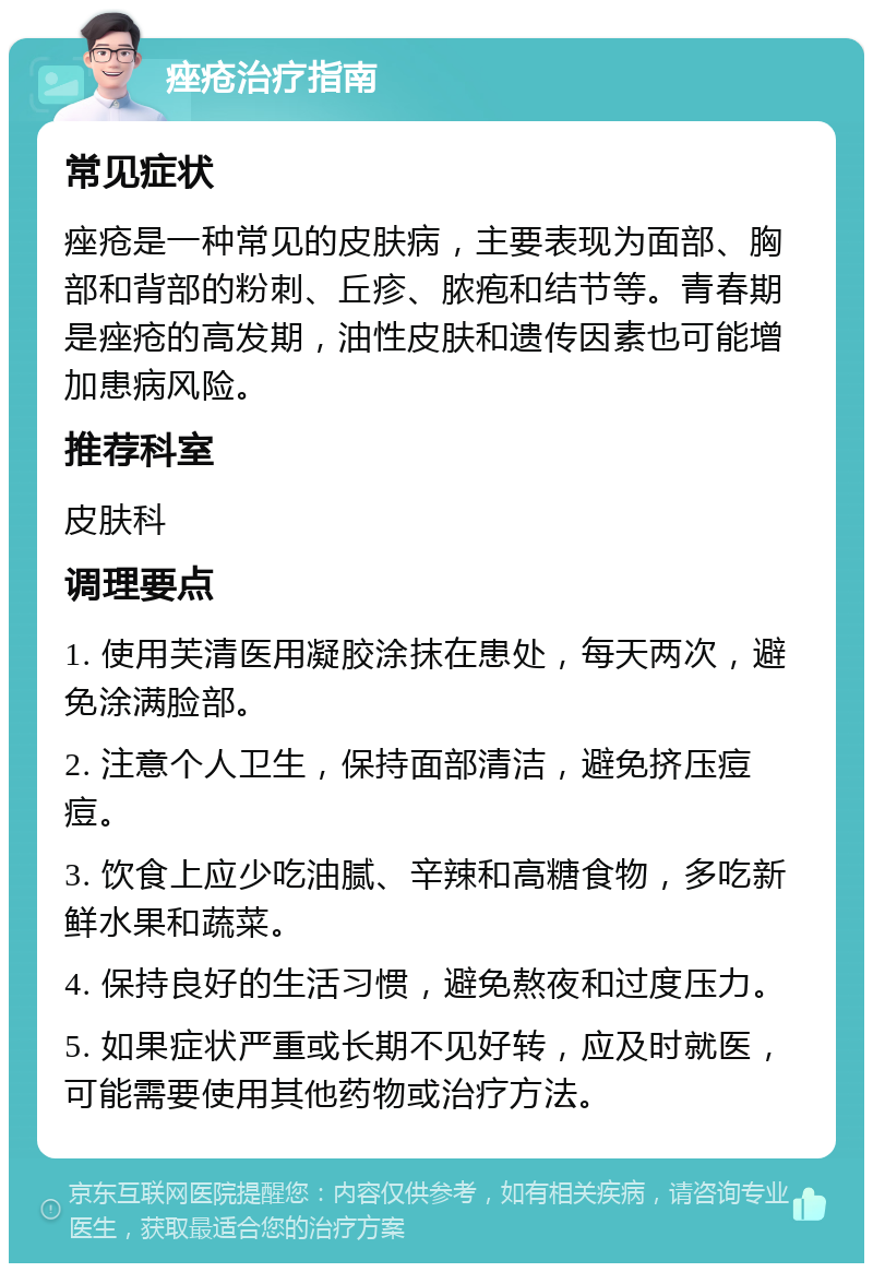 痤疮治疗指南 常见症状 痤疮是一种常见的皮肤病，主要表现为面部、胸部和背部的粉刺、丘疹、脓疱和结节等。青春期是痤疮的高发期，油性皮肤和遗传因素也可能增加患病风险。 推荐科室 皮肤科 调理要点 1. 使用芙清医用凝胶涂抹在患处，每天两次，避免涂满脸部。 2. 注意个人卫生，保持面部清洁，避免挤压痘痘。 3. 饮食上应少吃油腻、辛辣和高糖食物，多吃新鲜水果和蔬菜。 4. 保持良好的生活习惯，避免熬夜和过度压力。 5. 如果症状严重或长期不见好转，应及时就医，可能需要使用其他药物或治疗方法。