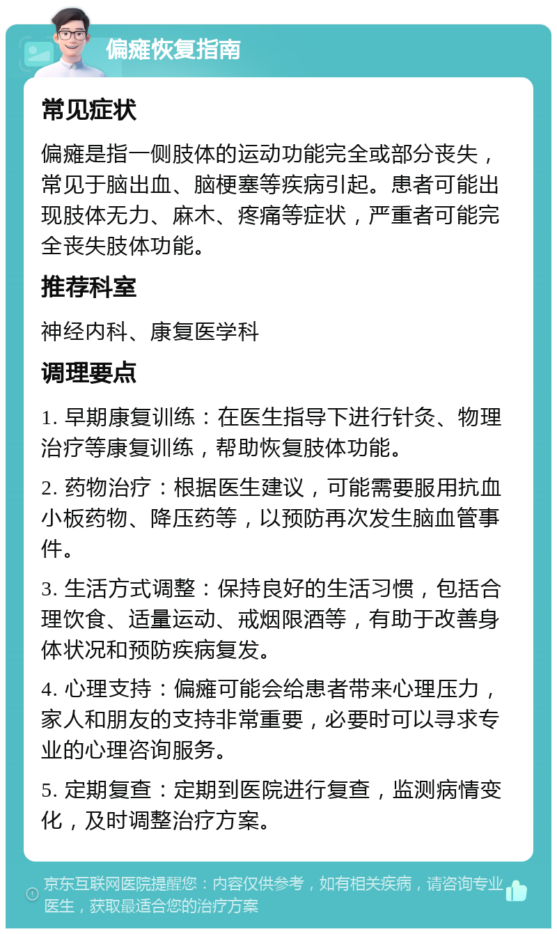 偏瘫恢复指南 常见症状 偏瘫是指一侧肢体的运动功能完全或部分丧失，常见于脑出血、脑梗塞等疾病引起。患者可能出现肢体无力、麻木、疼痛等症状，严重者可能完全丧失肢体功能。 推荐科室 神经内科、康复医学科 调理要点 1. 早期康复训练：在医生指导下进行针灸、物理治疗等康复训练，帮助恢复肢体功能。 2. 药物治疗：根据医生建议，可能需要服用抗血小板药物、降压药等，以预防再次发生脑血管事件。 3. 生活方式调整：保持良好的生活习惯，包括合理饮食、适量运动、戒烟限酒等，有助于改善身体状况和预防疾病复发。 4. 心理支持：偏瘫可能会给患者带来心理压力，家人和朋友的支持非常重要，必要时可以寻求专业的心理咨询服务。 5. 定期复查：定期到医院进行复查，监测病情变化，及时调整治疗方案。