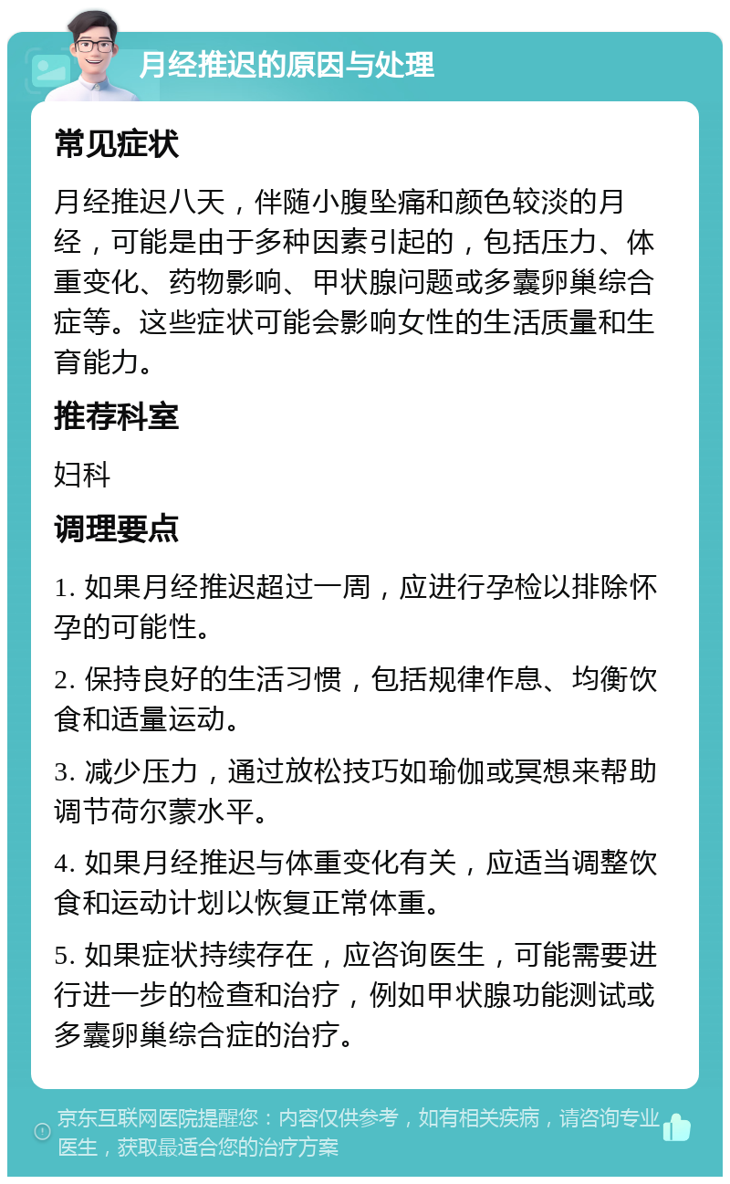 月经推迟的原因与处理 常见症状 月经推迟八天，伴随小腹坠痛和颜色较淡的月经，可能是由于多种因素引起的，包括压力、体重变化、药物影响、甲状腺问题或多囊卵巢综合症等。这些症状可能会影响女性的生活质量和生育能力。 推荐科室 妇科 调理要点 1. 如果月经推迟超过一周，应进行孕检以排除怀孕的可能性。 2. 保持良好的生活习惯，包括规律作息、均衡饮食和适量运动。 3. 减少压力，通过放松技巧如瑜伽或冥想来帮助调节荷尔蒙水平。 4. 如果月经推迟与体重变化有关，应适当调整饮食和运动计划以恢复正常体重。 5. 如果症状持续存在，应咨询医生，可能需要进行进一步的检查和治疗，例如甲状腺功能测试或多囊卵巢综合症的治疗。