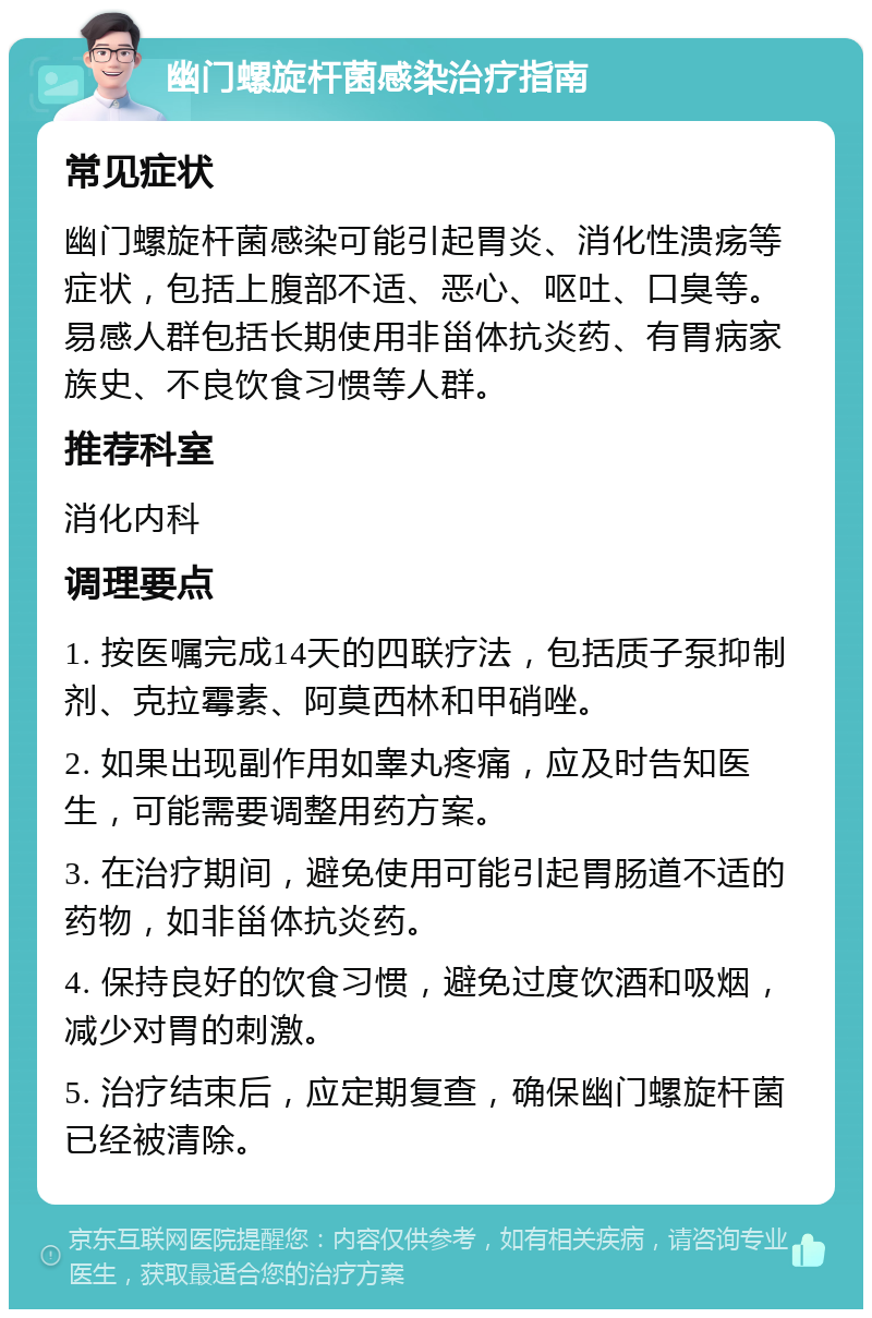 幽门螺旋杆菌感染治疗指南 常见症状 幽门螺旋杆菌感染可能引起胃炎、消化性溃疡等症状，包括上腹部不适、恶心、呕吐、口臭等。易感人群包括长期使用非甾体抗炎药、有胃病家族史、不良饮食习惯等人群。 推荐科室 消化内科 调理要点 1. 按医嘱完成14天的四联疗法，包括质子泵抑制剂、克拉霉素、阿莫西林和甲硝唑。 2. 如果出现副作用如睾丸疼痛，应及时告知医生，可能需要调整用药方案。 3. 在治疗期间，避免使用可能引起胃肠道不适的药物，如非甾体抗炎药。 4. 保持良好的饮食习惯，避免过度饮酒和吸烟，减少对胃的刺激。 5. 治疗结束后，应定期复查，确保幽门螺旋杆菌已经被清除。