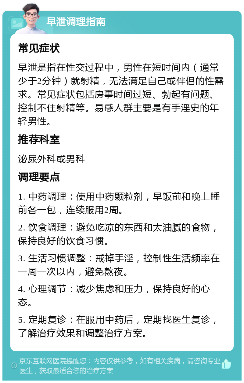 早泄调理指南 常见症状 早泄是指在性交过程中，男性在短时间内（通常少于2分钟）就射精，无法满足自己或伴侣的性需求。常见症状包括房事时间过短、勃起有问题、控制不住射精等。易感人群主要是有手淫史的年轻男性。 推荐科室 泌尿外科或男科 调理要点 1. 中药调理：使用中药颗粒剂，早饭前和晚上睡前各一包，连续服用2周。 2. 饮食调理：避免吃凉的东西和太油腻的食物，保持良好的饮食习惯。 3. 生活习惯调整：戒掉手淫，控制性生活频率在一周一次以内，避免熬夜。 4. 心理调节：减少焦虑和压力，保持良好的心态。 5. 定期复诊：在服用中药后，定期找医生复诊，了解治疗效果和调整治疗方案。