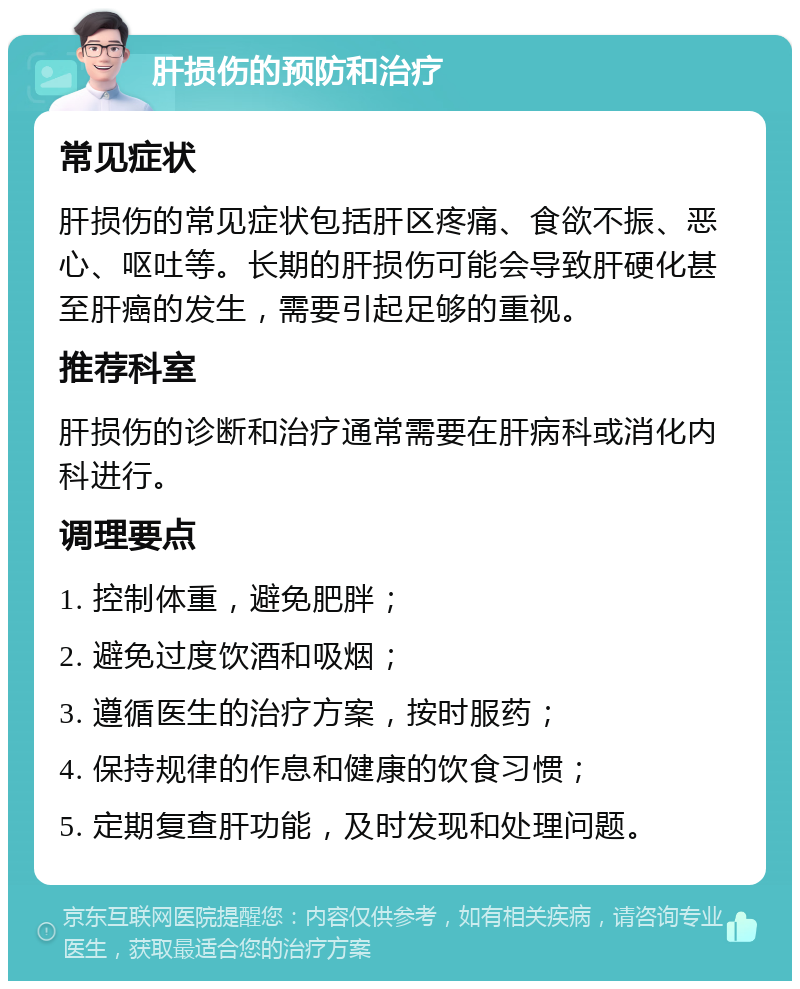 肝损伤的预防和治疗 常见症状 肝损伤的常见症状包括肝区疼痛、食欲不振、恶心、呕吐等。长期的肝损伤可能会导致肝硬化甚至肝癌的发生，需要引起足够的重视。 推荐科室 肝损伤的诊断和治疗通常需要在肝病科或消化内科进行。 调理要点 1. 控制体重，避免肥胖； 2. 避免过度饮酒和吸烟； 3. 遵循医生的治疗方案，按时服药； 4. 保持规律的作息和健康的饮食习惯； 5. 定期复查肝功能，及时发现和处理问题。