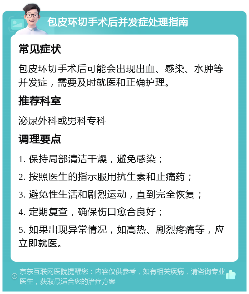 包皮环切手术后并发症处理指南 常见症状 包皮环切手术后可能会出现出血、感染、水肿等并发症，需要及时就医和正确护理。 推荐科室 泌尿外科或男科专科 调理要点 1. 保持局部清洁干燥，避免感染； 2. 按照医生的指示服用抗生素和止痛药； 3. 避免性生活和剧烈运动，直到完全恢复； 4. 定期复查，确保伤口愈合良好； 5. 如果出现异常情况，如高热、剧烈疼痛等，应立即就医。